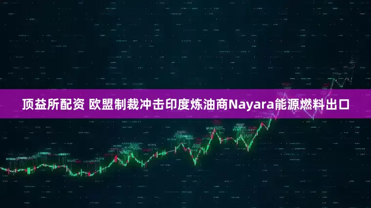 顶益所配资 欧盟制裁冲击印度炼油商Nayara能源燃料出口