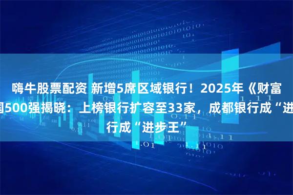 嗨牛股票配资 新增5席区域银行！2025年《财富》中国500强揭晓：上榜银行扩容至33家，成都银行成“进步王”