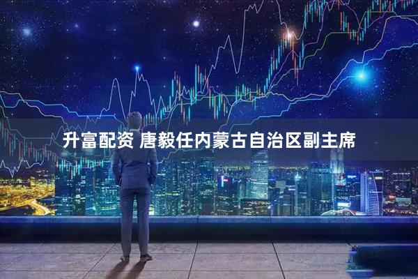 升富配资 唐毅任内蒙古自治区副主席