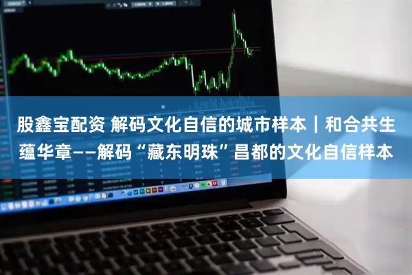 股鑫宝配资 解码文化自信的城市样本｜和合共生蕴华章——解码“藏东明珠”昌都的文化自信样本