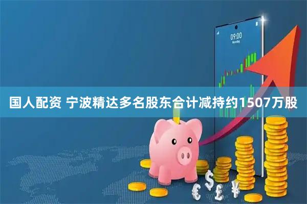 国人配资 宁波精达多名股东合计减持约1507万股