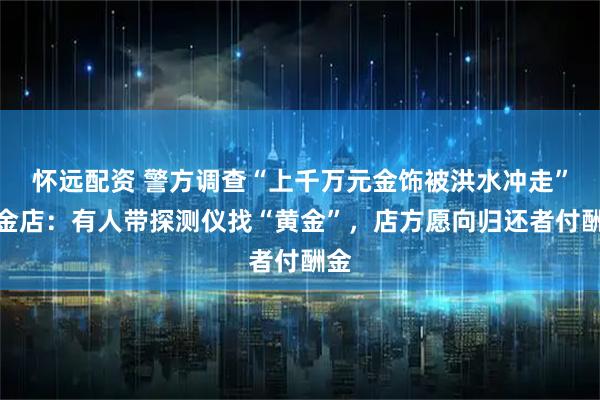 怀远配资 警方调查“上千万元金饰被洪水冲走”，金店：有人带探测仪找“黄金”，店方愿向归还者付酬金