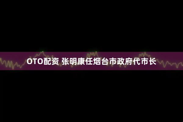 OTO配资 张明康任烟台市政府代市长