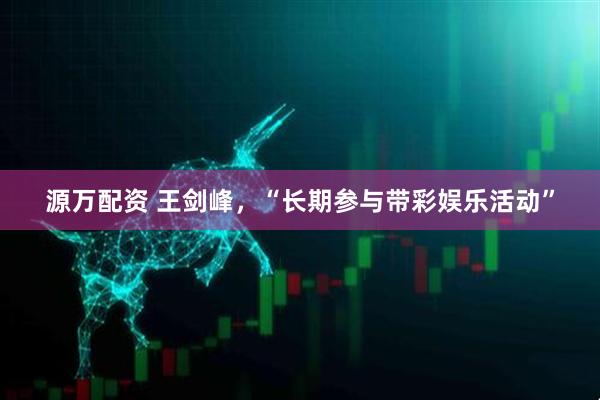 源万配资 王剑峰，“长期参与带彩娱乐活动”