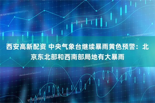 西安高新配资 中央气象台继续暴雨黄色预警：北京东北部和西南部局地有大暴雨