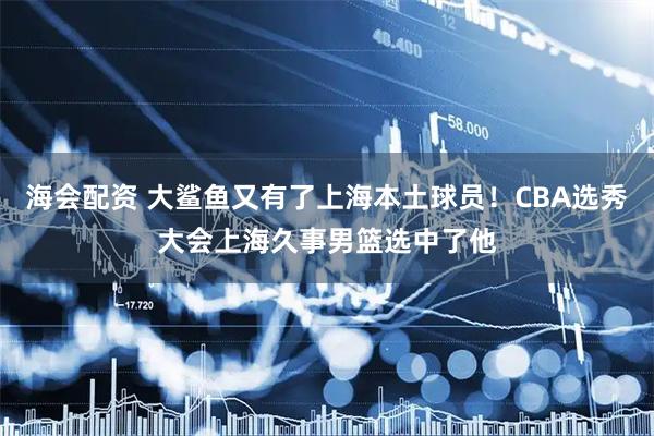 海会配资 大鲨鱼又有了上海本土球员！CBA选秀大会上海久事男篮选中了他
