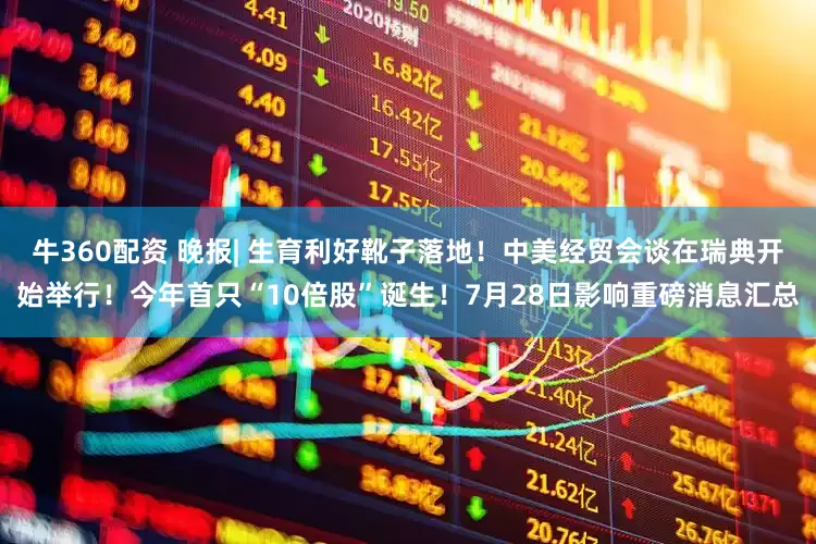 牛360配资 晚报| 生育利好靴子落地！中美经贸会谈在瑞典开始举行！今年首只“10倍股”诞生！7月28日影响重磅消息汇总