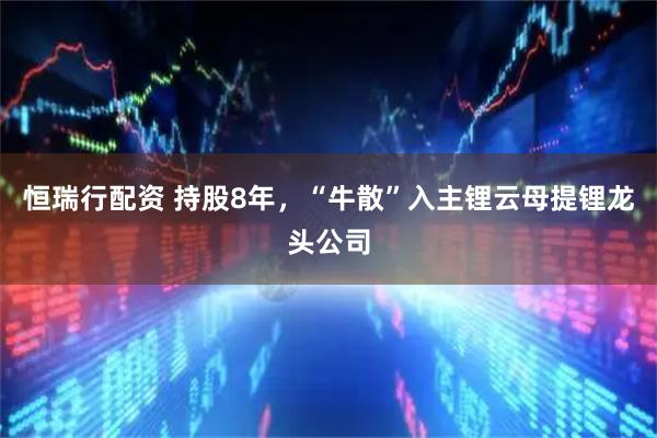 恒瑞行配资 持股8年，“牛散”入主锂云母提锂龙头公司