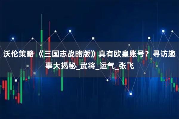 沃伦策略 《三国志战略版》真有欧皇账号？寻访趣事大揭秘_武将_运气_张飞
