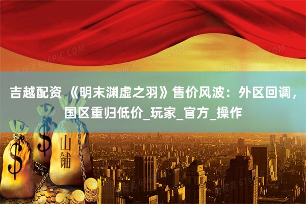 吉越配资 《明末渊虚之羽》售价风波：外区回调，国区重归低价_玩家_官方_操作