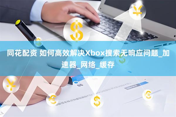 同花配资 如何高效解决Xbox搜索无响应问题_加速器_网络_缓存