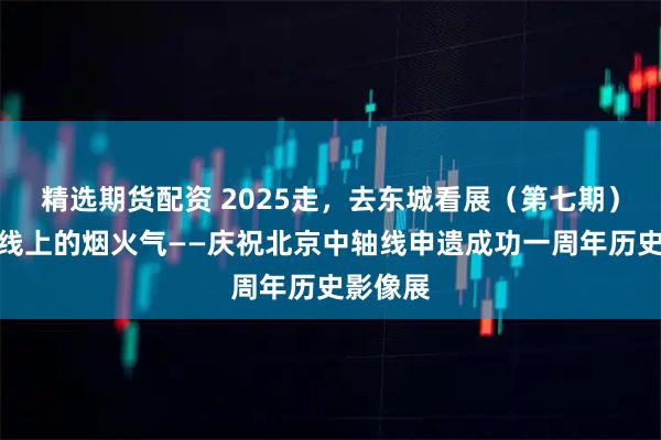 精选期货配资 2025走，去东城看展（第七期）｜中轴线上的烟火气——庆祝北京中轴线申遗成功一周年历史影像展