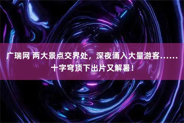 广瑞网 两大景点交界处，深夜涌入大量游客……十字穹顶下出片又解暑！