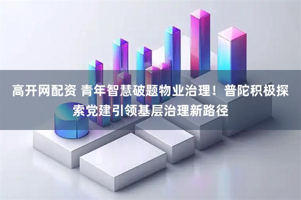 高开网配资 青年智慧破题物业治理！普陀积极探索党建引领基层治理新路径