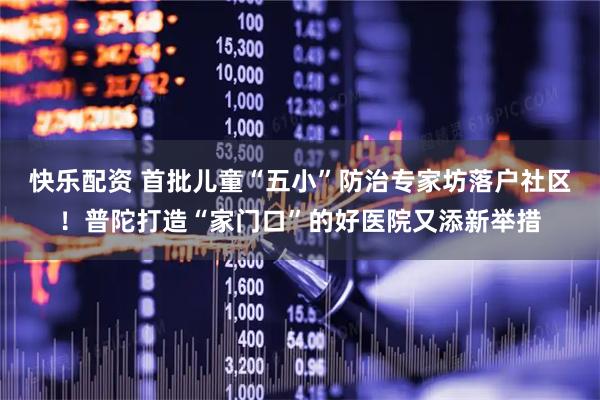快乐配资 首批儿童“五小”防治专家坊落户社区！普陀打造“家门口”的好医院又添新举措