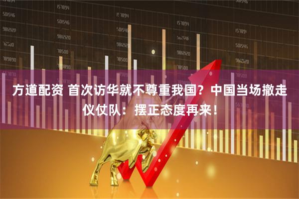 方道配资 首次访华就不尊重我国？中国当场撤走仪仗队：摆正态度再来！