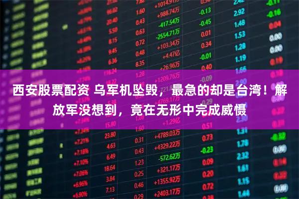 西安股票配资 乌军机坠毁，最急的却是台湾！解放军没想到，竟在无形中完成威慑