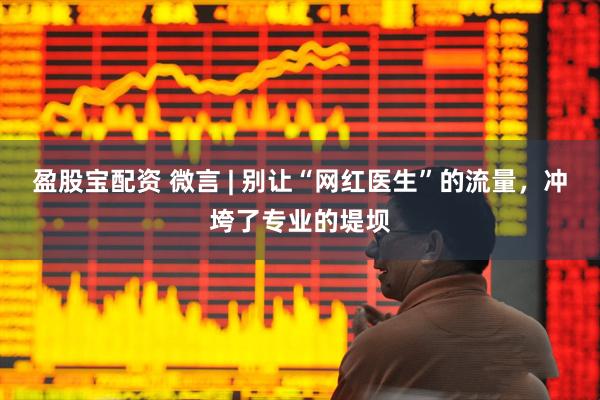 盈股宝配资 微言 | 别让“网红医生”的流量，冲垮了专业的堤坝