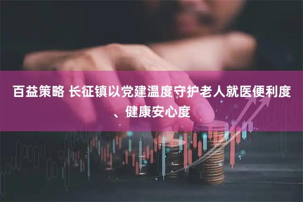 百益策略 长征镇以党建温度守护老人就医便利度、健康安心度