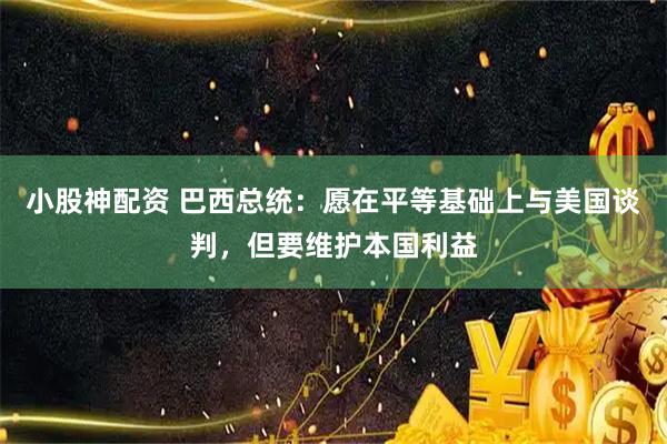 小股神配资 巴西总统：愿在平等基础上与美国谈判，但要维护本国利益