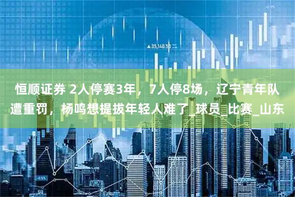 恒顺证券 2人停赛3年，7人停8场，辽宁青年队遭重罚，杨鸣想提拔年轻人难了_球员_比赛_山东