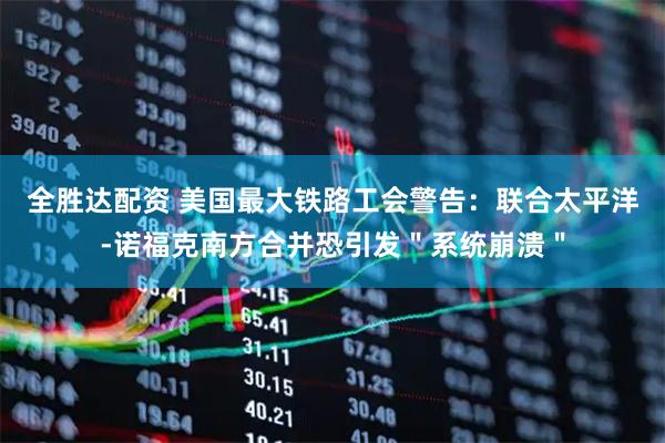 全胜达配资 美国最大铁路工会警告：联合太平洋-诺福克南方合并恐引发＂系统崩溃＂