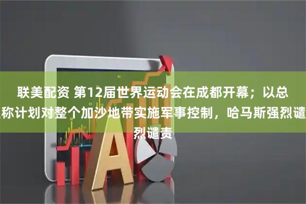 联美配资 第12届世界运动会在成都开幕；以总理称计划对整个加沙地带实施军事控制，哈马斯强烈谴责