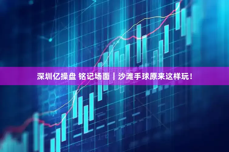 深圳亿操盘 铭记场面｜沙滩手球原来这样玩！