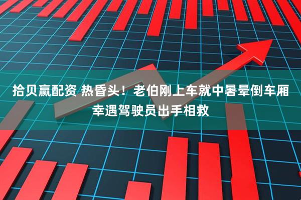 拾贝赢配资 热昏头！老伯刚上车就中暑晕倒车厢幸遇驾驶员出手相救