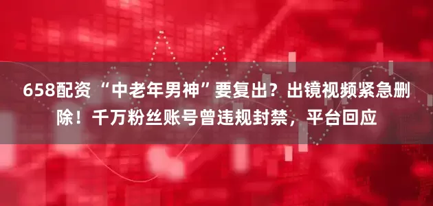 658配资 “中老年男神”要复出？出镜视频紧急删除！千万粉丝账号曾违规封禁，平台回应
