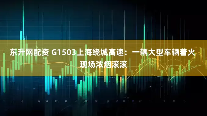 东升网配资 G1503上海绕城高速：一辆大型车辆着火 现场浓烟滚滚