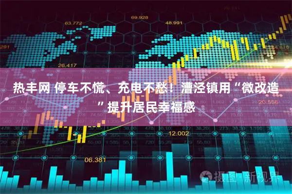热丰网 停车不慌、充电不愁！漕泾镇用“微改造”提升居民幸福感