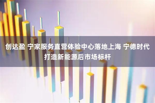 创达盈 宁家服务直营体验中心落地上海 宁德时代打造新能源后市场标杆