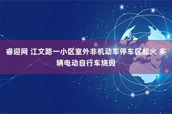 睿迎网 江文路一小区室外非机动车停车区起火 多辆电动自行车烧毁