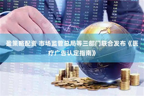 盈策略配资 市场监管总局等三部门联合发布《医疗广告认定指南》