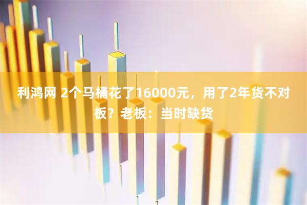 利鸿网 2个马桶花了16000元，用了2年货不对板？老板：当时缺货