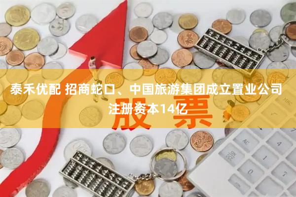 泰禾优配 招商蛇口、中国旅游集团成立置业公司 注册资本14亿