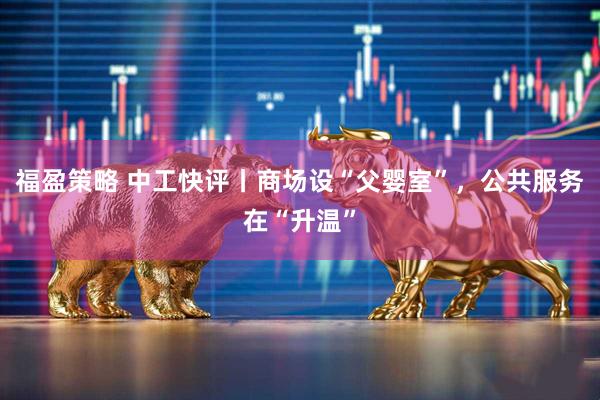 福盈策略 中工快评丨商场设“父婴室”，公共服务在“升温”
