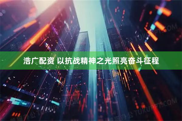 浩广配资 以抗战精神之光照亮奋斗征程
