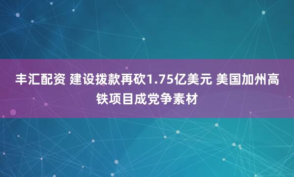 丰汇配资 建设拨款再砍1.75亿美元 美国加州高铁项目成党争素材