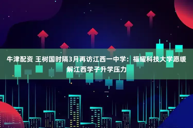 牛津配资 王树国时隔3月再访江西一中学：福耀科技大学愿缓解江西学子升学压力