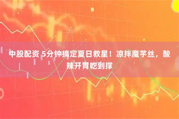 中股配资 5分钟搞定夏日救星！凉拌魔芋丝，酸辣开胃吃到撑