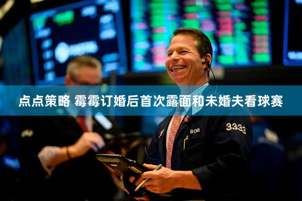 点点策略 霉霉订婚后首次露面和未婚夫看球赛