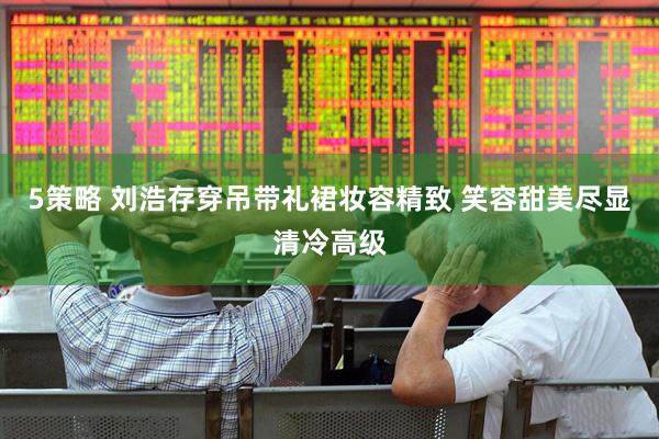 5策略 刘浩存穿吊带礼裙妆容精致 笑容甜美尽显清冷高级