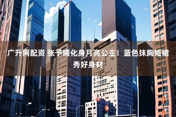 广升网配资 张予曦化身月亮公主！蓝色抹胸短裙秀好身材