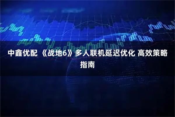 中鑫优配 《战地6》多人联机延迟优化 高效策略指南