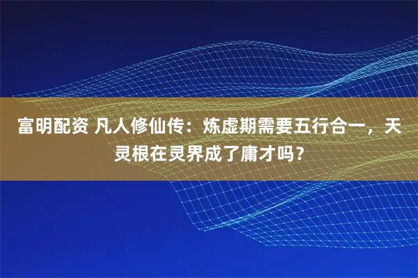 富明配资 凡人修仙传：炼虚期需要五行合一，天灵根在灵界成了庸才吗？