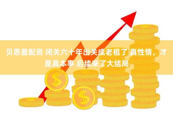 贝思盈配资 闭关六十年出关成老祖了 真性情，才是真本事 后续来了大结局
