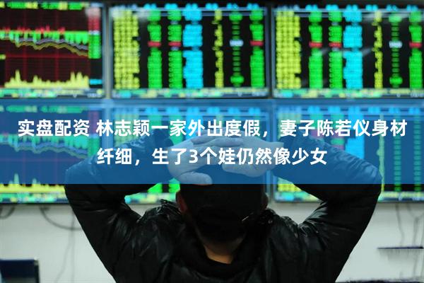 实盘配资 林志颖一家外出度假，妻子陈若仪身材纤细，生了3个娃仍然像少女