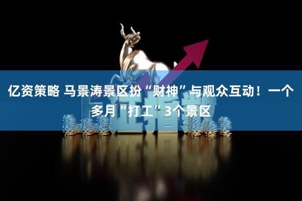 亿资策略 马景涛景区扮“财神”与观众互动！一个多月“打工”3个景区